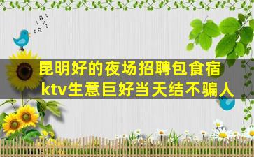 昆明好的夜场招聘包食宿 ktv生意巨好当天结不骗人